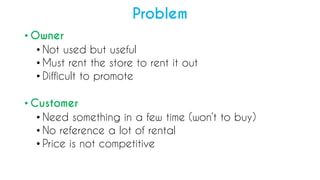 ? Owner
? Not used but useful
? Must rent the store to rent it out
? Difficult to promote
? Customer
? Need something in a few time (wont to buy)
? No reference a lot of rental
? Price is not competitive
Problem
 