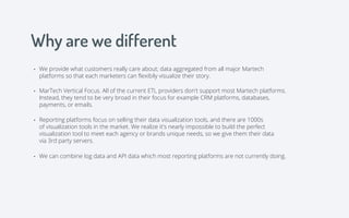 Why are we different
• We provide what customers really care about; data aggregated from all major Martech
platforms so that each marketers can ﬂexibily visualize their story.
• Reporting platforms focus on selling their data visualization tools, and there are 1000s
of visualization tools in the market. We realize it's nearly impossible to build the perfect
visualization tool to meet each agency or brands unique needs, so we give them their data
via 3rd party servers.
• We can combine log data and API data which most reporting platforms are not currently doing.
• MarTech Vertical Focus. All of the current ETL providers don't support most Martech platforms.
Instead, they tend to be very broad in their focus for example CRM platforms, databases,
payments, or emails.
 