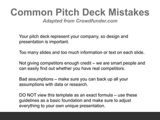 Common Pitch Deck Mistakes
Adapted from Crowdfunder.com
Your pitch deck represent your company, so design and
presentation is important.
Too many slides and too much information or text on each slide.
Not giving competitors enough credit – we are smart people and
can easily find out whether you have real competitors.
Bad assumptions – make sure you can back up all your
assumptions with data or research.
DO NOT view this template as an exact formula – use these
guidelines as a basic foundation and make sure to adjust
everything to your own unique presentation.
 
