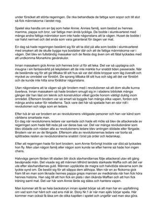 under försöket att störta regeringen. De rika behandlade de fattiga som sopor och till slut
så fick människorna i landet nog.

Spelet ska handla om en tjej som heter Annie. Annies familj, som bestod av hennes
mamma, pappa och bror, var fattiga men ändå lyckliga. De bodde i slumkvarteret med
många andra fattiga människor som inte hade någonstans att ta vägen. Huset de bodde i
var halvt nerrivet och det enda som vara garanterat för dagen var mat.

En dag så hade regeringen bestämt sig för att ta död på alla som bodde i slumkvarteret
med orsaken att de skulle bygga nya bostäder där och att de fattiga människorna var i
vägen. Det blev en fullständig massaker och de flesta dog även om ett fåtal lyckades med
att undkomma Monarkins gevärskulor.

Innan massakern gick Annie och hennes bror ut för att leka. Det var så upptagna och
insugna i sin fantasivärld på lekplatsen att de inte märkte hur snabbt tiden passerade. När
de bestämde sig för att gå tillbaka till sitt hus så var det döda kroppar som låg överallt och
mycket av området var förstört. De sprang tillbaka till sitt hus och såg att det var förstört
och de kunde inte hitta sina föräldrar någonstans.

Utan någonstans att ta vägen så går brodern med i revolutionen så att dom skulle kunna
överleva. Innan massakern så hade brodern smugit sig in i stadens bibliotek många
gånger där han läst om teknik och konstruktion vilket gjorde honom väldigt duktig inom
området. Eftersom brodern var så smart så byggde han många olika vapen, fordon och
många andra saker för rebellerna. Tack vare det här så spelade han en stor roll i
revolutionen och sågs som en ledare.

Efter två år så var brodern en av revolutionens viktigaste personer och han var känd som
världens smartaste man.
En dag när revolutionens ledare var samlade och hade ett möte så blev de attackerade av
regeringen som hade fått reda på var deras bas var. Det var många revolutionärer som
blev dödade och nästan alla av revolutionens ledare blev antingen dödade eller fångade.
Brodern var en av de fångade. Eftersom alla av revolutionernas ledare var borta så
splittrades resten av revolutionärerna snabbt i brist på order och ledarskap.

Efter att regeringen hade för bort brodern, som Annie förövrigt trodde var död,så lyckades
hon fly. Men utan någon familj eller någon som kunde se efter henne så hade hon ingen
chans.

Halvvägs genom färden till staden blir dock slavhandlarnas följe attackerat utav ett gäng
beväpnade män. Det visade sig att männen tillhörd landets starkaste Maffia och att det var
ute efter slavhandlarnas guld. Männen upptäckte de magra och halvdöda slavarna som de
tyckte synd om. De beslöt sig för att släppa dem allihopa. Men när en av flickorna gick
fram till en man som liknade hennes pappa greps mannen av medkänsla när han fick höra
hennes historia. Han såg till att hon fick en plats i den ökända Maffian och att hon fick
träning samt mat. Det var här som Annie lärde sig slåss och hantera vapen.

Man kommer att få se hela backstoryn innan spelet börjar så att man har en uppfattning
om vad som har hänt och vad ens mål är. Story Nr.1 är när man själv börjar spela. Här
kommer man också få läsa om de olika kapitlen i spelet och ungefär vad man ska göra.
 