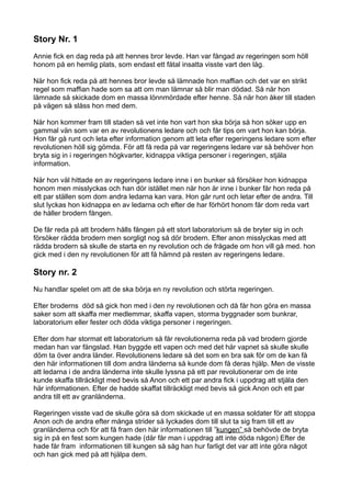 Story Nr. 1
Annie fick en dag reda på att hennes bror levde. Han var fångad av regeringen som höll
honom på en hemlig plats, som endast ett fåtal insatta visste vart den låg.

När hon fick reda på att hennes bror levde så lämnade hon maffian och det var en strikt
regel som maffian hade som sa att om man lämnar så blir man dödad. Så när hon
lämnade så skickade dom en massa lönnmördade efter henne. Så när hon åker till staden
på vägen så slåss hon med dem.

När hon kommer fram till staden så vet inte hon vart hon ska börja så hon söker upp en
gammal vän som var en av revolutionens ledare och och får tips om vart hon kan börja.
Hon får gå runt och leta efter information genom att leta efter regeringens ledare som efter
revolutionen höll sig gömda. För att få reda på var regeringens ledare var så behöver hon
bryta sig in i regeringen högkvarter, kidnappa viktiga personer i regeringen, stjäla
information.

När hon väl hittade en av regeringens ledare inne i en bunker så försöker hon kidnappa
honom men misslyckas och han dör istället men när hon är inne i bunker får hon reda på
ett par ställen som dom andra ledarna kan vara. Hon går runt och letar efter de andra. Till
slut lyckas hon kidnappa en av ledarna och efter de har förhört honom får dom reda vart
de håller brodern fången.

De får reda på att brodern hålls fången på ett stort laboratorium så de bryter sig in och
försöker rädda brodern men sorgligt nog så dör brodern. Efter anon misslyckas med att
rädda brodern så skulle de starta en ny revolution och de frågade om hon vill gå med. hon
gick med i den ny revolutionen för att få hämnd på resten av regeringens ledare.

Story nr. 2
Nu handlar spelet om att de ska börja en ny revolution och störta regeringen.

Efter broderns död så gick hon med i den ny revolutionen och då får hon göra en massa
saker som att skaffa mer medlemmar, skaffa vapen, storma byggnader som bunkrar,
laboratorium eller fester och döda viktiga personer i regeringen.

Efter dom har stormat ett laboratorium så får revolutionerna reda på vad brodern gjorde
medan han var fängslad. Han byggde ett vapen och med det här vapnet så skulle skulle
döm ta över andra länder. Revolutionens ledare så det som en bra sak för om de kan få
den här informationen till dom andra länderna så kunde dom få deras hjälp. Men de visste
att ledarna i de andra länderna inte skulle lyssna på ett par revolutionerar om de inte
kunde skaffa tillräckligt med bevis så Anon och ett par andra fick i uppdrag att stjäla den
här informationen. Efter de hadde skaffat tillräckligt med bevis så gick Anon och ett par
andra till ett av granländerna.

Regeringen visste vad de skulle göra så dom skickade ut en massa soldater för att stoppa
Anon och de andra efter många strider så lyckades dom till slut ta sig fram till ett av
granländerna och för att få fram den här informationen till ”kungen” så behövde de bryta
sig in på en fest som kungen hade (där får man i uppdrag att inte döda någon) Efter de
hade får fram informationen till kungen så såg han hur farligt det var att inte göra något
och han gick med på att hjälpa dem.
 