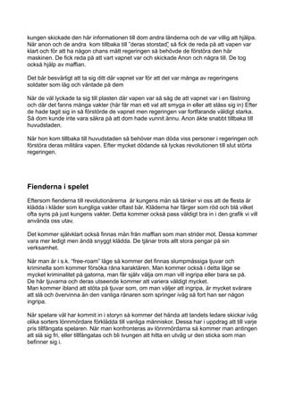 kungen skickade den här informationen till dom andra länderna och de var villig att hjälpa.
När anon och de andra kom tillbaka till ”deras storstad” så fick de reda på att vapen var
klart och för att ha någon chans mått regeringen så behövde de förstöra den här
maskinen. De fick reda på att vart vapnet var och skickade Anon och några till. De tog
också hjälp av maffian.

Det bär besvärligt att ta sig ditt där vapnet var för att det var många av regeringens
soldater som låg och väntade på dem

När de väl lyckade ta sig till plasten där vapen var så såg de att vapnet var i en fästning
och där det fanns många vakter (här får man ett val att smyga in eller att slåss sig in) Efter
de hade tagit sig in så förstörde de vapnet men regeringen var fortfarande väldigt starka.
Så dom kunde inte vara säkra på att dom hade vunnit ännu. Anon åkte snabbt tillbaka till
huvudstaden.

När hon kom tillbaka till huvudstaden så behöver man döda viss personer i regeringen och
förstöra deras militära vapen. Efter mycket dödande så lyckas revolutionen till slut störta
regeringen.




Fienderna i spelet
Eftersom fienderna till revolutionärerna är kungens män så tänker vi oss att de flesta är
klädda i kläder som kungliga vakter oftast bär. Kläderna har färger som röd och blå vilket
ofta syns på just kungens vakter. Detta kommer också pass väldigt bra in i den grafik vi vill
använda oss utav.

Det kommer självklart också finnas män från maffian som man strider mot. Dessa kommer
vara mer ledigt men ändå snyggt klädda. De tjänar trots allt stora pengar på sin
verksamhet.

När man är i s.k. “free-roam” läge så kommer det finnas slumpmässiga tjuvar och
kriminella som kommer försöka råna karaktären. Man kommer också i detta läge se
mycket kriminalitet på gatorna, man får själv välja om man vill ingripa eller bara se på.
De här tjuvarna och deras utseende kommer att variera väldigt mycket.
Man kommer ibland att stöta på tjuvar som, om man väljer att ingripa, är mycket svårare
att slå och övervinna än den vanliga rånaren som springer iväg så fort han ser någon
ingripa.

När spelare väl har kommit in i storyn så kommer det hända att landets ledare skickar iväg
olika sorters lönnmördare förklädda till vanliga människor. Dessa har i uppdrag att till varje
pris tillfångata spelaren. När man konfronteras av lönnmördarna så kommer man antingen
att slå sig fri, eller tillfångatas och bli tvungen att hitta en utväg ur den sticka som man
befinner sig i.
 