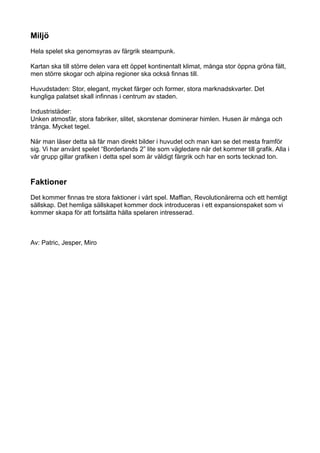 Miljö
Hela spelet ska genomsyras av färgrik steampunk.

Kartan ska till större delen vara ett öppet kontinentalt klimat, många stor öppna gröna fält,
men större skogar och alpina regioner ska också finnas till.

Huvudstaden: Stor, elegant, mycket färger och former, stora marknadskvarter. Det
kungliga palatset skall infinnas i centrum av staden.

Industristäder:
Unken atmosfär, stora fabriker, slitet, skorstenar dominerar himlen. Husen är många och
trånga. Mycket tegel.

När man läser detta så får man direkt bilder i huvudet och man kan se det mesta framför
sig. Vi har använt spelet “Borderlands 2” lite som vägledare när det kommer till grafik. Alla i
vår grupp gillar grafiken i detta spel som är väldigt färgrik och har en sorts tecknad ton.



Faktioner
Det kommer finnas tre stora faktioner i vårt spel. Maffian, Revolutionärerna och ett hemligt
sällskap. Det hemliga sällskapet kommer dock introduceras i ett expansionspaket som vi
kommer skapa för att fortsätta hålla spelaren intresserad.



Av: Patric, Jesper, Miro
 