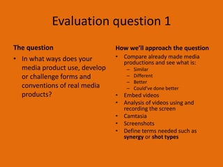 Evaluation question 1 
The question 
• In what ways does your 
media product use, develop 
or challenge forms and 
conventions of real media 
products? 
How we’ll approach the question 
• Compare already made media 
productions and see what is: 
– Similar 
– Different 
– Better 
– Could’ve done better 
• Embed videos 
• Analysis of videos using and 
recording the screen 
• Camtasia 
• Screenshots 
• Define terms needed such as 
synergy or shot types 
 