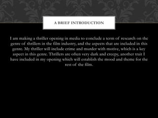 A BRIEF INTRODUCTION 
I am making a thriller opening in media to conclude a term of research on the 
genre of thrillers in the film industry, and the aspects that are included in this 
genre. My thriller will include crime and murder with motive, which is a key 
aspect in this genre. Thrillers are often very dark and creepy, another trait I 
have included in my opening which will establish the mood and theme for the 
rest of the film. 
 