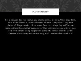 PLOT SUMMARY 
Set in modern day, two friends lead a fairly normal life style. Or so they think. 
One of the friends is secretly obsessed with the safety other. They have 
photos of this person in various places from every single day, as if hey are 
tracking them through their every move. They become obsessed with keeping 
them from others, killing people who come into contact with the victim. 
However, when an argument turns nasty, their mission takes a dark turn. 
 