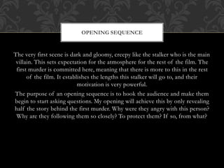 OPENING SEQUENCE 
The very first scene is dark and gloomy, creepy like the stalker who is the main 
villain. This sets expectation for the atmosphere for the rest of the film. The 
first murder is committed here, meaning that there is more to this in the rest 
of the film. It establishes the lengths this stalker will go to, and their 
motivation is very powerful. 
The purpose of an opening sequence is to hook the audience and make them 
begin to start asking questions. My opening will achieve this by only revealing 
half the story behind the first murder. Why were they angry with this person? 
Why are they following them so closely? To protect them? If so, from what? 
 