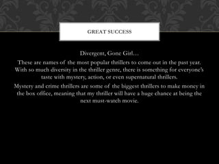GREAT SUCCESS 
Divergent, Gone Girl… 
These are names of the most popular thrillers to come out in the past year. 
With so much diversity in the thriller genre, there is something for everyone’s 
taste with mystery, action, or even supernatural thrillers. 
Mystery and crime thrillers are some of the biggest thrillers to make money in 
the box office, meaning that my thriller will have a huge chance at being the 
next must-watch movie. 
 
