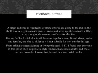 TECHNICAL DETAILS 
A target audience is required to estimate who we are going to try and sel the 
thriller to. A target audience gives us an idea of what age the audience will be, 
so we can give the correct certificate for this film. 
For my thriller, I think that it will be most popular among 16 and above, males 
and females, and due to violence it is nor suitable for those under this age. 
From asking a target audience of 10 people aged 16-17, I found that everyone 
in this group liked suspenseful style thrillers, that contain deaths and chase 
scenes. From this I know that this will be a successful thriller. 
 