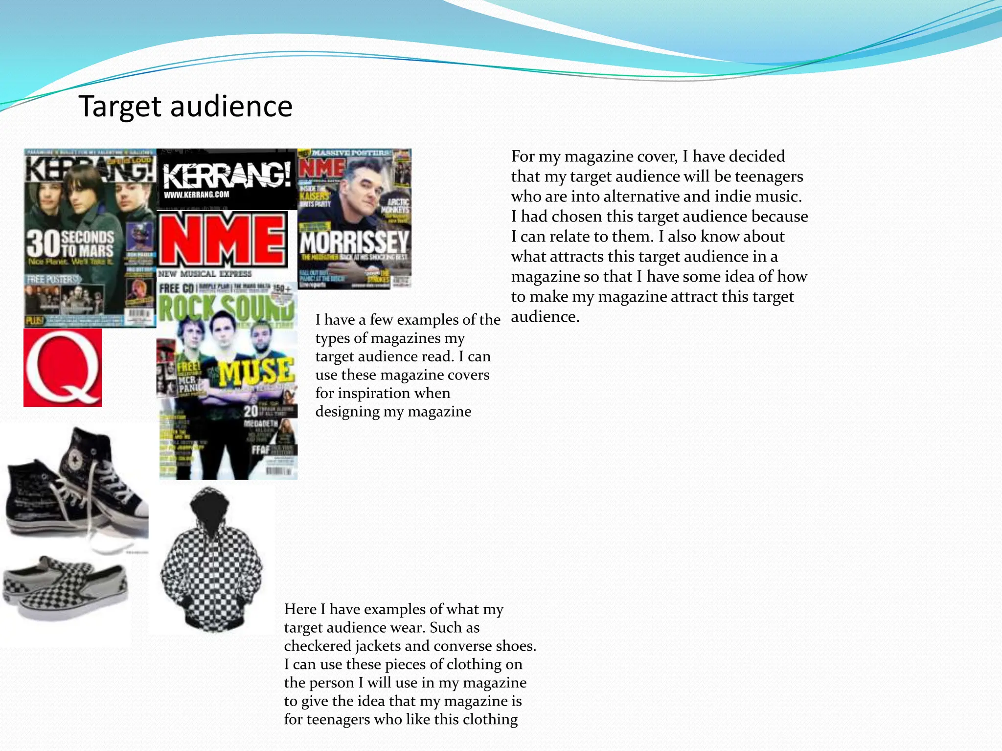Target audienceFor my magazine cover, I have decided that my target audience will be teenagers who are into alternative and indie music. I had chosen this target audience because I can relate to them. I also know about what attracts this target audience in a magazine so that I have some idea of how to make my magazine attract this target audience.I have a few examples of the types of magazines my target audience read. I can use these magazine covers for inspiration when designing my magazineHere I have examples of what my target audience wear. Such as checkered jackets and converse shoes. I can use these pieces of clothing on the person I will use in my magazine to give the idea that my magazine is for teenagers who like this clothing