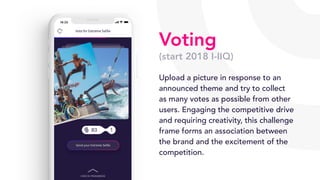 Voting
(start 2018 I-IIQ)
Upload a picture in response to an
announced theme and try to collect
as many votes as possible from other
users. Engaging the competitive drive
and requiring creativity, this challenge
frame forms an association between
the brand and the excitement of the
competition.
 