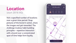 Location
(start 2018 IIQ)
Visit a specified number of locations
over a given time period. Snap
pictures of the brand in action, share
the images and get rewarded. The
challenge involves habit building
principles – repetitive interaction
with a brand over a concentrated
span of time helps form loyalty.
 