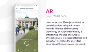 AR
(start 2018 IVQ)
Users must spot 3D objects added to
certain locations using AR to earn
rewards. The use of the exciting
technology of Augmented Reality is
entertaining and also encourages
physical activity, increased attention and
curiosity. This makes the users feel
good about themselves and the brand.
 