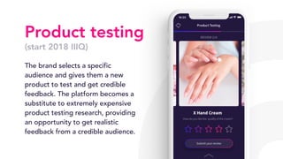 Product testing
(start 2018 IIIQ)
The brand selects a specific
audience and gives them a new
product to test and get credible
feedback. The platform becomes a
substitute to extremely expensive
product testing research, providing
an opportunity to get realistic
feedback from a credible audience.
 