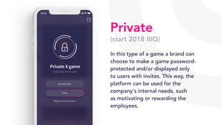 Private
(start 2018 IIIQ)
In this type of a game a brand can
choose to make a game password-
protected and/or displayed only
to users with invites. This way, the
platform can be used for the
company's internal needs, such
as motivating or rewarding the
employees.
 