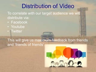 Distribution of Video
To correlate with our target audience we will
distribute via:
• Facebook
• Youtube
• Twitter
This will give us maximum feedback from friends
and ‘friends of friends’.
 