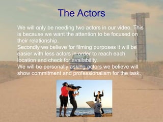 The Actors
We will only be needing two actors in our video. This
is because we want the attention to be focused on
their relationship.
Secondly we believe for filming purposes it will be
easier with less actors in order to reach each
location and check for availability.
We will be personally asking actors we believe will
show commitment and professionalism for the task.
 