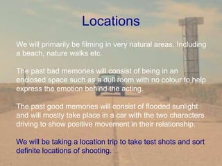Locations
We will primarily be filming in very natural areas. Including
a beach, nature walks etc.
The past bad memories will consist of being in an
enclosed space such as a dull room with no colour to help
express the emotion behind the acting.
The past good memories will consist of flooded sunlight
and will mostly take place in a car with the two characters
driving to show positive movement in their relationship.
We will be taking a location trip to take test shots and sort
definite locations of shooting.
 