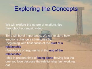 Exploring the Concepts
We will explore the nature of relationships
throughout our music video.
Time will be of importance. We will explore how
emotions change as time goes by:
-beginning with flashbacks of the start of a
relationship
-flashbacks of arguments at the end of the
relationship
-also in present time of being alone having lost the
one you love because the relationship isn’t working
out
 