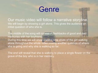 Genre
Our music video will follow a narrative storyline.
We will begin by showing a girl alone. This gives the audience an
initial question of who she is.
The middle of the song will consist of flashbacks of good and bad
memories with her boyfriend.
During this time we will show present time shots of the girl walking
alone throughout the whole video posing another question of where
she is going and why she is walking so far.
The end will reveal that she is walking to place a single flower on the
grave of the boy who is in her memory.
 