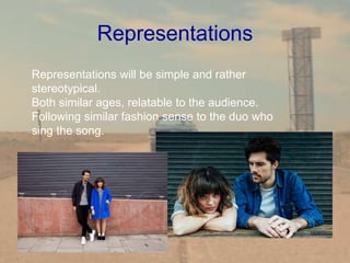 Representations
Representations will be simple and rather
stereotypical.
Both similar ages, relatable to the audience.
Following similar fashion sense to the duo who
sing the song.
 