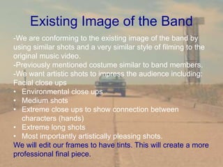 Existing Image of the Band
-We are conforming to the existing image of the band by
using similar shots and a very similar style of filming to the
original music video.
-Previously mentioned costume similar to band members.
-We want artistic shots to impress the audience including:
Facial close ups
• Environmental close ups
• Medium shots
• Extreme close ups to show connection between
characters (hands)
• Extreme long shots
• Most importantly artistically pleasing shots.
We will edit our frames to have tints. This will create a more
professional final piece.
 