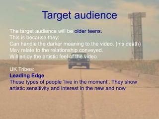 Target audience
The target audience will be older teens.
This is because they:
Can handle the darker meaning to the video. (his death)
May relate to the relationship conveyed.
Will enjoy the artistic feel of the video
UK Tribes:
Leading Edge
These types of people ‘live in the moment’. They show
artistic sensitivity and interest in the new and now
 