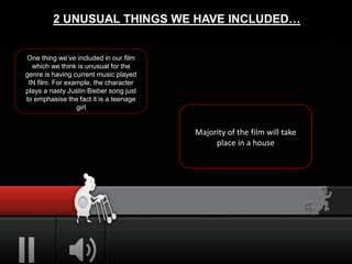 2 UNUSUAL THINGS WE HAVE INCLUDED…
One thing we’ve included in our film
which we think is unusual for the
genre is having current music played
IN film. For example, the character
plays a nasty Justin Bieber song just
to emphasise the fact it is a teenage
girl
Majority of the film will take
place in a house
 