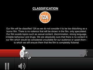 CLASSIFICATION
Our film will be classified 12A as we do not consider it to be too disturbing as a
horror film. There is no violence that will be shown in the film, only speculated.
Our film avoids topics such as sexual content, discrimination, strong language,
imitable behaviour and drugs. We are absolutely sure that there is no content in
our film which would be considered unsuitable for our audience or upset them -
to which we will ensure them that the film is completely fictional.
 