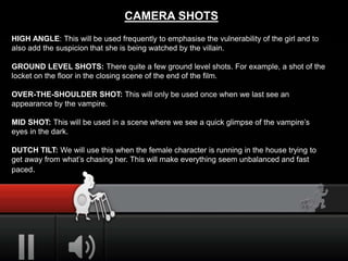 CAMERA SHOTS
HIGH ANGLE: This will be used frequently to emphasise the vulnerability of the girl and to
also add the suspicion that she is being watched by the villain.
GROUND LEVEL SHOTS: There quite a few ground level shots. For example, a shot of the
locket on the floor in the closing scene of the end of the film.
OVER-THE-SHOULDER SHOT: This will only be used once when we last see an
appearance by the vampire.
MID SHOT: This will be used in a scene where we see a quick glimpse of the vampire’s
eyes in the dark.
DUTCH TILT: We will use this when the female character is running in the house trying to
get away from what’s chasing her. This will make everything seem unbalanced and fast
paced.
 