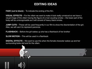 EDITING IDEAS
FADE (out to black) - To indicate the ending of the film.
VISUAL EFFECTS – For the villain we want to make it look really unnatural so we have a
visual image of the villain having the figure of a man exuding smoke – the lower part of the
body will be unrecognisable as it will consist of heavy black smoke.
JUMP CUTS – These will be used frequently in our film to show the disorientation of the girl.
Also, we will use it to represent paranoia.
FLASHBACK – Before the girl wakes up she has a flashback of her brother
SLOW MOTION – This will be used in a flashback
DIGITAL EFFECTS – We want to use this when the female character wakes up and her
surrounding looks dull and for the villain.
 