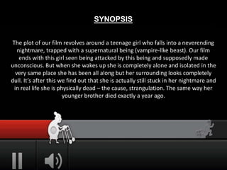 SYNOPSIS
The plot of our film revolves around a teenage girl who falls into a neverending
nightmare, trapped with a supernatural being (vampire-llke beast). Our film
ends with this girl seen being attacked by this being and supposedly made
unconscious. But when she wakes up she is completely alone and isolated in the
very same place she has been all along but her surrounding looks completely
dull. It’s after this we find out that she is actually still stuck in her nightmare and
in real life she is physically dead – the cause, strangulation. The same way her
younger brother died exactly a year ago.
 