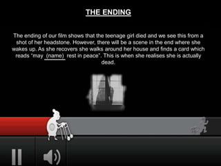THE ENDING
The ending of our film shows that the teenage girl died and we see this from a
shot of her headstone. However, there will be a scene in the end where she
wakes up. As she recovers she walks around her house and finds a card which
reads “may (name) rest in peace”. This is when she realises she is actually
dead.
 