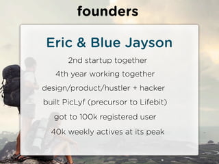 founders

 Eric & Blue Jayson
       2nd startup together
   4th year working together
design/product/hustler + hacker
built PicLyf (precursor to Lifebit)
   got to 100k registered user
  40k weekly actives at its peak
 