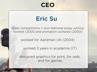 CEO

               Eric Su
loves competitions > won National essay writing
 contest (2001) and animation contests (2000)

     worked for Aardman UK (2004)

       worked 3 years in academia (IT)

     designed graphics for print, for web,
               and for games
 