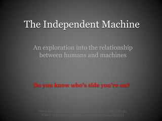 The Independent Machine

 An exploration into the relationship
   between humans and machines



 Do you know who’s side you’re on?



   Hal 9000 - http://www.youtube.com/watch?v=nHJkAYdT7qo
    Wall-e - http://www.youtube.com/watch?v=KZLpXRroU7I
 