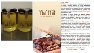 Quem somos
AYbí-ira éumaempresadeimpacto socioambiental quenasceu
da vontade de jovens sertanejos em buscar alternativas
econômicas apartir do resgate da meliponicultura, construindo
uma nova história local (im) plantando os Jardins Caatingueiros
Melíferos, tecnologia para recuperação da caatinga, que
propicia alimento natural às abelhas nativas sem ferrão, mesmo
nos períodosde secas.
Ao valorizar o trabalho sagrado das abelhas nativas,
responsáveis pela polinização das flores da caatinga, para
produção do mais delicado e puro mel (o ouro líquido do
sertão), conquistamos a alegria de ficar em nossa terra,
despertandonovossonhos.
Por sua conexão com a terra, Francisco Melo, identificou
oportunidades a partir dos recursos da biodiversidade local,
aliandoapreocupaçãoemrecuperar e proteger opatrimônio
genético, criando em 2019 a Ybí-ira, para manter viva sua
história, impactar vidas, distribuir o sabor único e doce das
iguariasdacaatinga,oportunizandoao mundoumdoceimpacto!
Nossos Produtos
Com o objetivo de proporcionar aos clientes produtos bons,
limpos e justos comsuascaracterísticas peculiaresdaflora local
do bioma Caatinga, a Ybí-ira traz ao mercado vários produtos
advindos do mel de abelha nativa jandaíra, inéditos e
peculiares, para clientes que valorizam produtos naturais,
sustentáveis, agroecológicos, oriundos da agricultura familiar,
direto do produtor, com responsabilidade social eambiental. Para
os quebuscam alimentos diferenciados pelos valores de sabor,
textura e excelência,vinculadosàidentidadeterritorial (terroir).
PovoadodoCabeço– Jandaíra/RN– Brasil
+55 (84)98719.3892| @ybiira
 