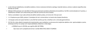 • e este mel que trabalhamos, da abelha Jandaíra, é único e exclusivo do bioma caatinga, trazendo textura, aromas e sabores específicos das
floradas do sertão.
• 6)Desde 2010 participo com este Mel em feiras que promovem produtos alimentares de excelência. No RN é comercializado em 5 pontos, e
trabalhamos também com venda direta para Chefs de Cozinha de outros Estados.
• 7)Uma curiosidade, é que cada colmeia de abelha Jandaíra produz, em torno de 1 litro por ano!
• >>> Projetamos para 2020, produzir 2 toneladas de mel e comercializar na maioria dos Estados Brasileiros.
• >>A equipe conta com apoio familiar e uma Chef de Cozinha que faz a interface com o mercado gastronômico.
• 10 ) Por fim, estou aberto à proposta de investimentos, para multiplicar as estruturas de criação das abelhas e dar oportunidades a outros
sertanejos de ficar no campo com responsabilidade ambiental e renda digna.
• >>PORQUE essa é a YBÍ-IRA, que significa MEL DA TERRA,
• Que nasce com o propósito de tornar o sertão MAIS VIVO, DOCE E FLORIDO!
 