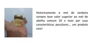 Historicamente o mel de Jandaíra
sempre teve valor superior ao mel de
abelha comum 10 x mais por suas
características peculiares... um produto
raro!
 