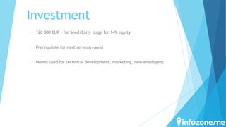Investment
-

120 000 EUR – for Seed/Early stage for 14% equity

-

Prerequisite for next series A round

-

Money used for technical development, marketing, new employees

 