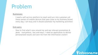 Problem
Businesses:
-

I need a self-service platform to reach and turn into customers all
these owners of mobile devices that pass close to my business/brand
every day; I am busy and it should automate my marketing activities!

End users:
-

How to find what’s new around me and see relevant promotions &
deals – everywhere, fast and easy?; I need an application to deliver
personalized results and save me from the information clutter!

 