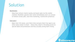 Solution
Businesses:
-

Help them attract clients nearby and boost sales via the mobile
channel; Painkiller solution that works immediately and is an answer
to hottest trends (LBS, real-time marketing, multiscreen presence)

End users:
-

Make their life easier, save them time and give them free app to see
what really matter to them – where they need it; Providing access to
special deals and promotions and thus actually saving them money

 