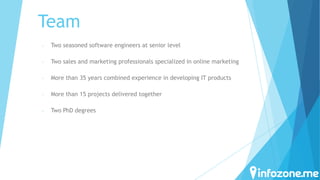 Team
-

Two seasoned software engineers at senior level

-

Two sales and marketing professionals specialized in online marketing

-

More than 35 years combined experience in developing IT products

-

More than 15 projects delivered together

-

Two PhD degrees

 