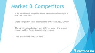 Market & Competitors
-

5 bln. smartphones and global mobile ad revenue amounting to 25
bln. EUR – until 2018

-

Global competitors could be considered Four Square, Yelp, Groupon

-

The big international players have different scope - Yelp is about
reviews and Four Square is social networking app

-

Daily deals market slowly declining

 