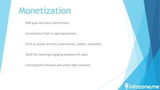 Monetization
-

Paid push and local notifications

-

Commissions from in-app transactions

-

Click-to-action services (reservations, orders, enquiries)

-

Tariff for reaching/engaging audience of users

-

Licensing the software and white label solutions

 