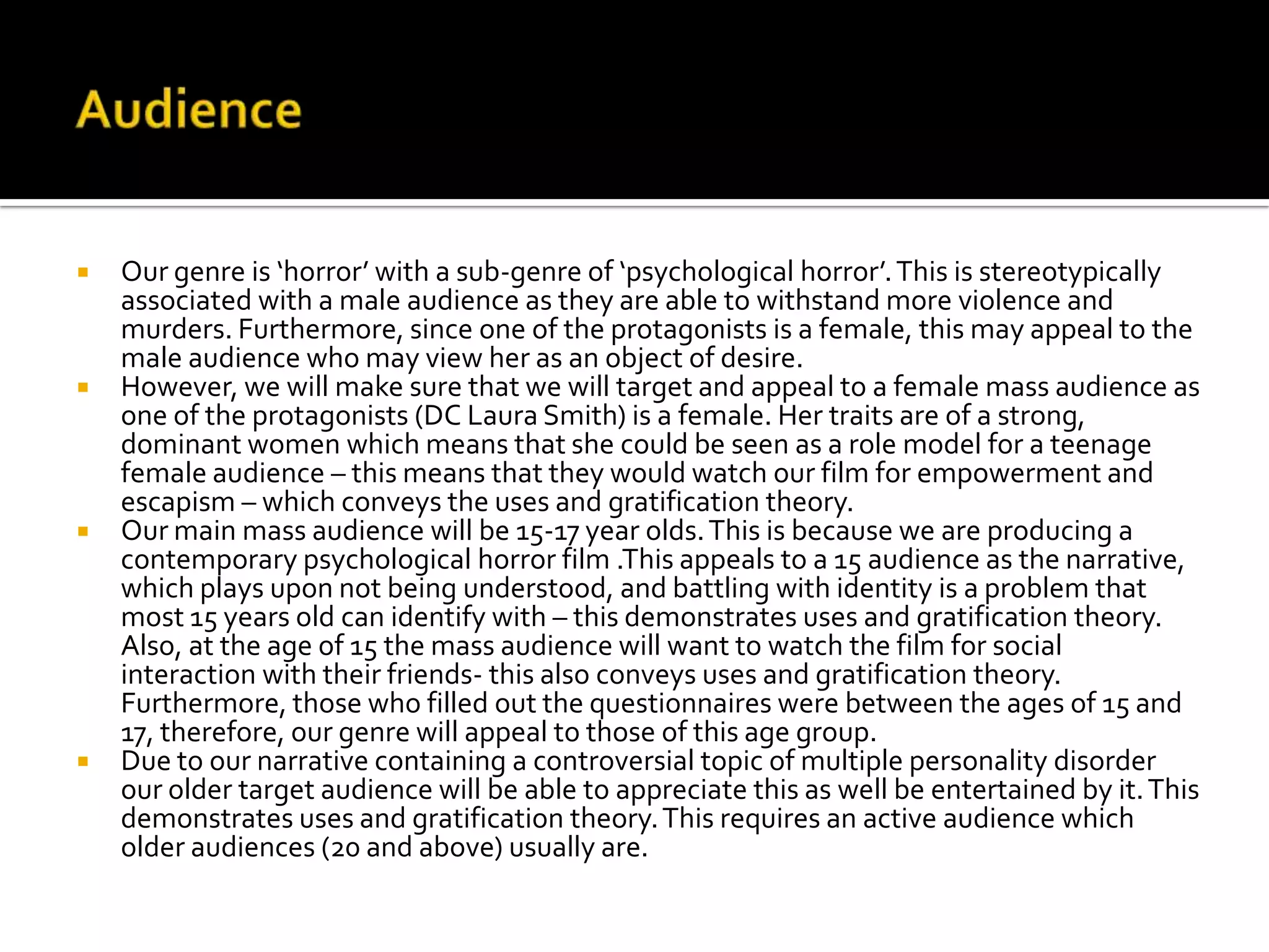  Our genre is ‘horror’ with a sub-genre of ‘psychological horror’.This is stereotypically
associated with a male audience as they are able to withstand more violence and
murders. Furthermore, since one of the protagonists is a female, this may appeal to the
male audience who may view her as an object of desire.
 However, we will make sure that we will target and appeal to a female mass audience as
one of the protagonists (DC Laura Smith) is a female. Her traits are of a strong,
dominant women which means that she could be seen as a role model for a teenage
female audience – this means that they would watch our film for empowerment and
escapism – which conveys the uses and gratification theory.
 Our main mass audience will be 15-17 year olds.This is because we are producing a
contemporary psychological horror film .This appeals to a 15 audience as the narrative,
which plays upon not being understood, and battling with identity is a problem that
most 15 years old can identify with – this demonstrates uses and gratification theory.
Also, at the age of 15 the mass audience will want to watch the film for social
interaction with their friends- this also conveys uses and gratification theory.
Furthermore, those who filled out the questionnaires were between the ages of 15 and
17, therefore, our genre will appeal to those of this age group.
 Due to our narrative containing a controversial topic of multiple personality disorder
our older target audience will be able to appreciate this as well be entertained by it.This
demonstrates uses and gratification theory.This requires an active audience which
older audiences (20 and above) usually are.
 