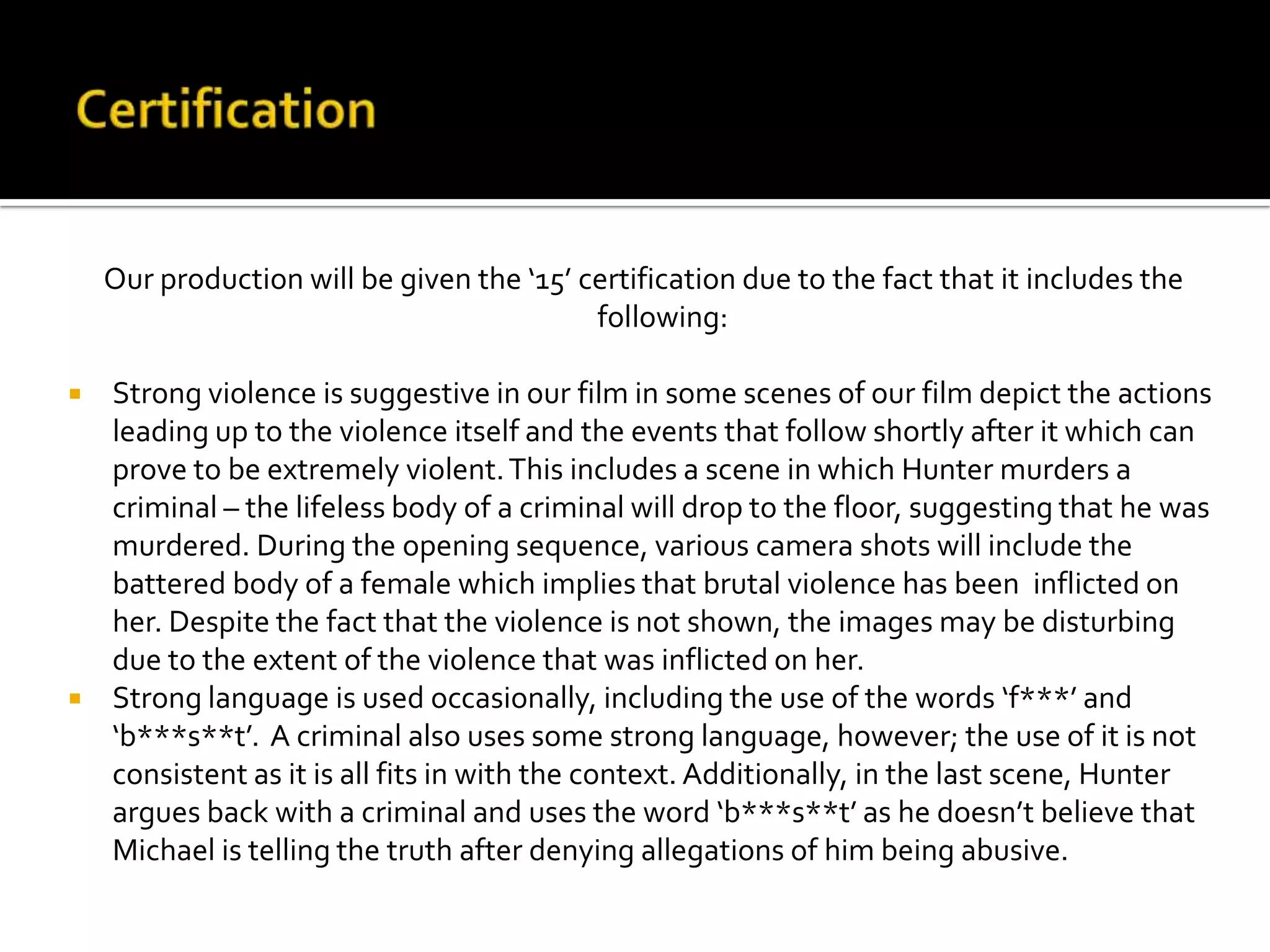 Our production will be given the ‘15’ certification due to the fact that it includes the
following:
 Strong violence is suggestive in our film in some scenes of our film depict the actions
leading up to the violence itself and the events that follow shortly after it which can
prove to be extremely violent.This includes a scene in which Hunter murders a
criminal – the lifeless body of a criminal will drop to the floor, suggesting that he was
murdered. During the opening sequence, various camera shots will include the
battered body of a female which implies that brutal violence has been inflicted on
her. Despite the fact that the violence is not shown, the images may be disturbing
due to the extent of the violence that was inflicted on her.
 Strong language is used occasionally, including the use of the words ‘f***’ and
‘b***s**t’. A criminal also uses some strong language, however; the use of it is not
consistent as it is all fits in with the context. Additionally, in the last scene, Hunter
argues back with a criminal and uses the word ‘b***s**t’ as he doesn’t believe that
Michael is telling the truth after denying allegations of him being abusive.
 