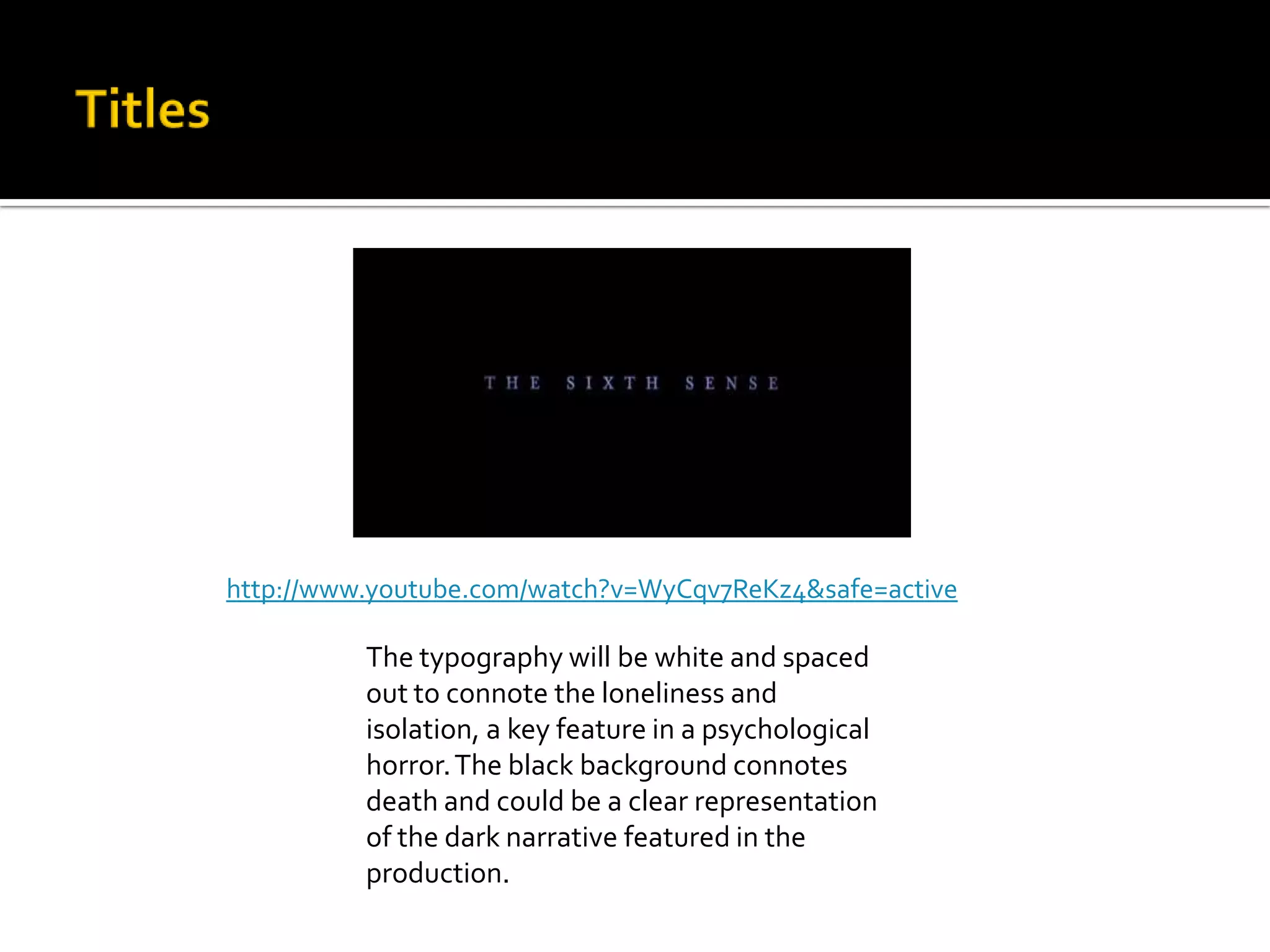 The typography will be white and spaced
out to connote the loneliness and
isolation, a key feature in a psychological
horror.The black background connotes
death and could be a clear representation
of the dark narrative featured in the
production.
http://www.youtube.com/watch?v=WyCqv7ReKz4&safe=active
 