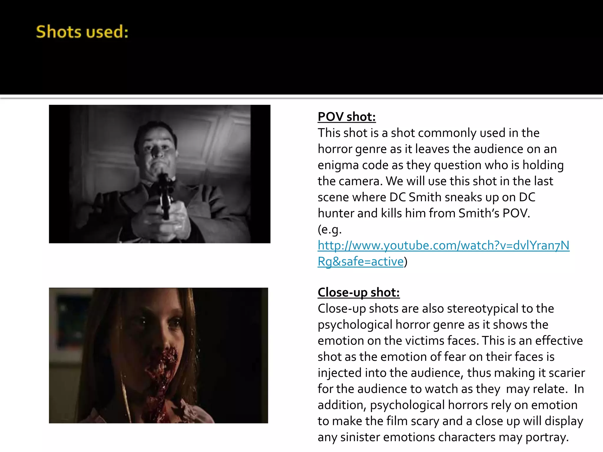 POV shot:
This shot is a shot commonly used in the
horror genre as it leaves the audience on an
enigma code as they question who is holding
the camera. We will use this shot in the last
scene where DC Smith sneaks up on DC
hunter and kills him from Smith’s POV.
(e.g.
http://www.youtube.com/watch?v=dvlYran7N
Rg&safe=active)
Close-up shot:
Close-up shots are also stereotypical to the
psychological horror genre as it shows the
emotion on the victims faces. This is an effective
shot as the emotion of fear on their faces is
injected into the audience, thus making it scarier
for the audience to watch as they may relate. In
addition, psychological horrors rely on emotion
to make the film scary and a close up will display
any sinister emotions characters may portray.
 