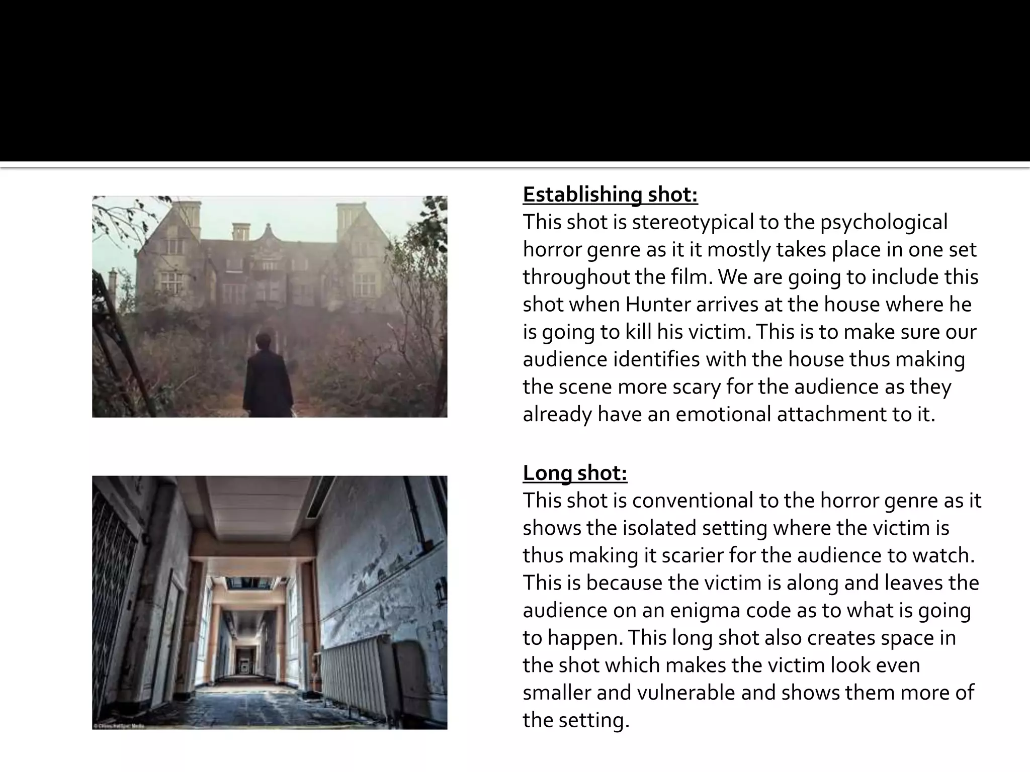 Establishing shot:
This shot is stereotypical to the psychological
horror genre as it it mostly takes place in one set
throughout the film. We are going to include this
shot when Hunter arrives at the house where he
is going to kill his victim.This is to make sure our
audience identifies with the house thus making
the scene more scary for the audience as they
already have an emotional attachment to it.
Long shot:
This shot is conventional to the horror genre as it
shows the isolated setting where the victim is
thus making it scarier for the audience to watch.
This is because the victim is along and leaves the
audience on an enigma code as to what is going
to happen.This long shot also creates space in
the shot which makes the victim look even
smaller and vulnerable and shows them more of
the setting.
 